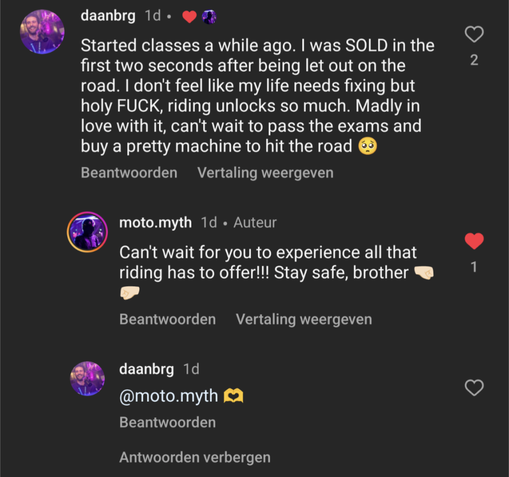 Screenshot of a reaction I posted under an Instagram biker's video.

I wrote:

"Started classes a while ago. I was sold in the first two seconds after being let out on the road. I don't feel like my life needs fixing but holy fuck, riding unlocks so much. Madly in love with it, can't wait to pass the exams and buy a pretty machine to hit the road."

The other user, "moto.myth", responded by saying:

"Can't wait for you to experience all that riding has to offer! Stay safe, brother."